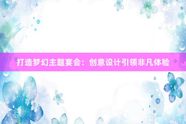 打造梦幻主题宴会：创意设计引领非凡体验